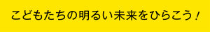 こどもたちの明るい未来をひらこう ！